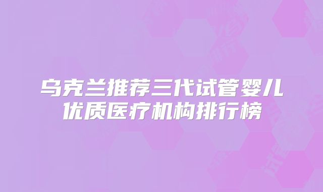 乌克兰推荐三代试管婴儿优质医疗机构排行榜
