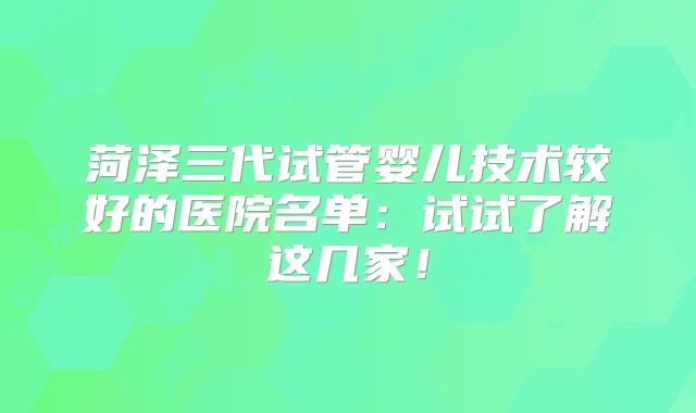 菏泽三代试管婴儿技术较好的医院名单：试试了解这几家！
