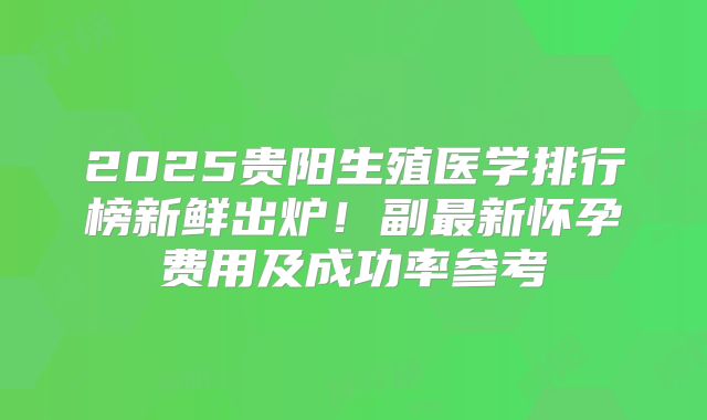 2025贵阳生殖医学排行榜新鲜出炉！副最新怀孕费用及成功率参考