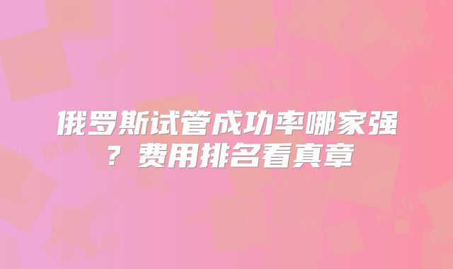 俄罗斯试管成功率哪家强？费用排名看真章
