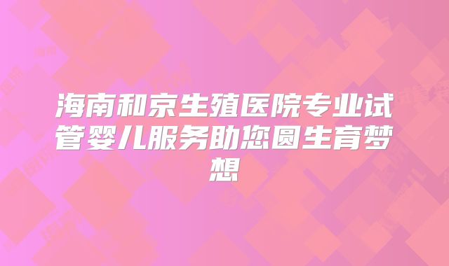 海南和京生殖医院专业试管婴儿服务助您圆生育梦想