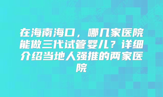 在海南海口，哪几家医院能做三代试管婴儿？详细介绍当地人强推的两家医院