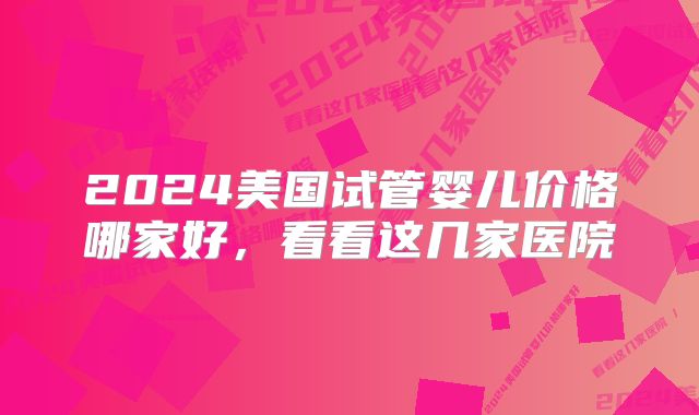 2024美国试管婴儿价格哪家好,看看这几家医院