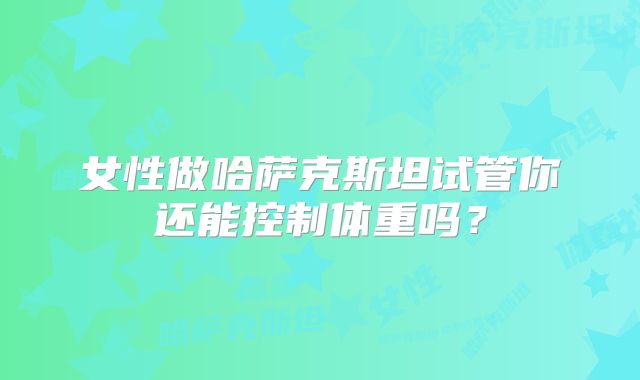 女性做哈萨克斯坦试管你还能控制体重吗？