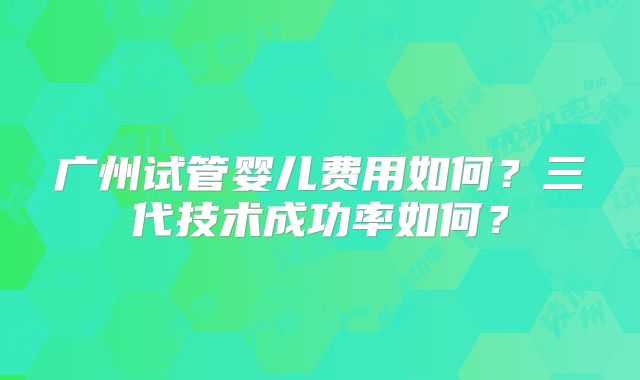 广州试管婴儿费用如何？三代技术成功率如何？