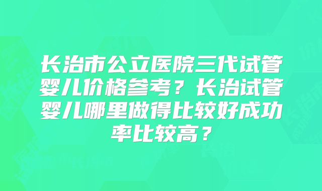 长治市公立医院三代试管婴儿价格参考？长治试管婴儿哪里做得比较好成功率比较高？