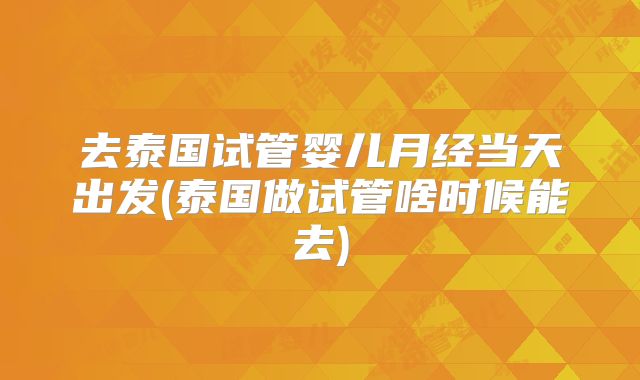 去泰国试管婴儿月经当天出发(泰国做试管啥时候能去)