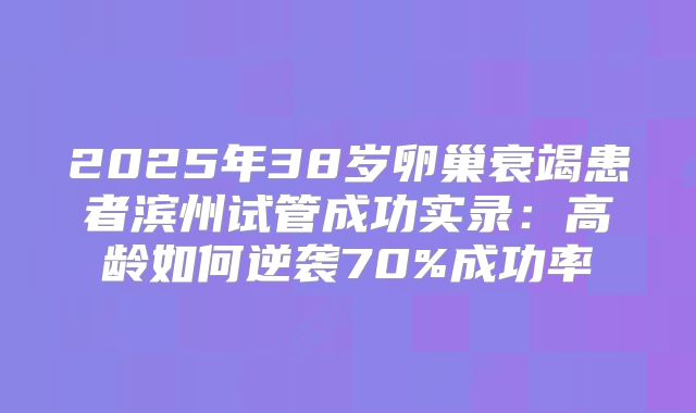 2025年38岁卵巢衰竭患者滨州试管成功实录：高龄如何逆袭70%成功率