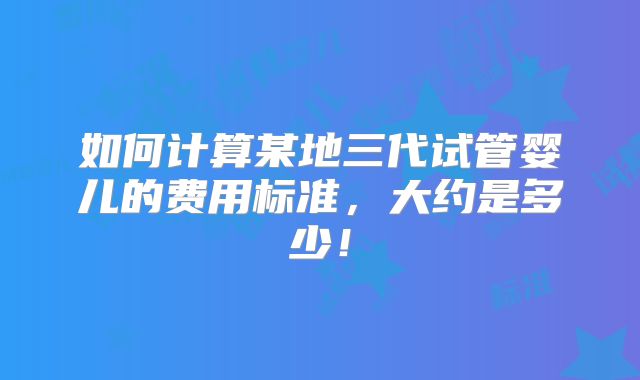 如何计算某地三代试管婴儿的费用标准,大约是多少!
