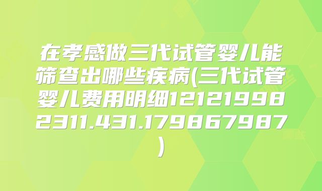 在孝感做三代试管婴儿能筛查出哪些疾病(三代试管婴儿费用明细121219982311.431.179867987)
