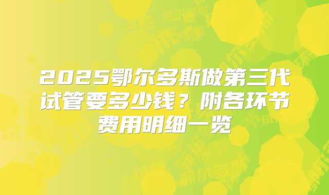 2025鄂尔多斯做第三代试管要多少钱?附各环节费用明细一览