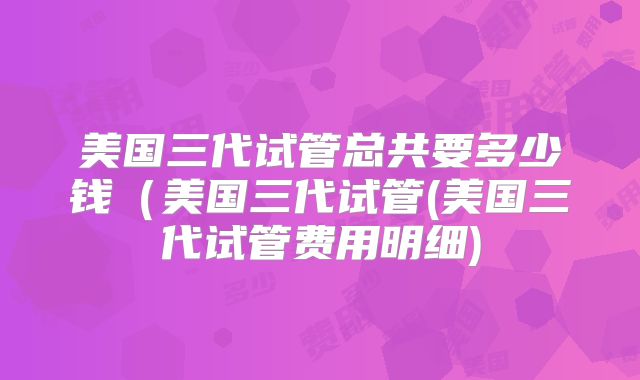 美国三代试管总共要多少钱（美国三代试管(美国三代试管费用明细)