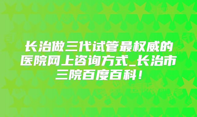 长治做三代试管最权威的医院网上咨询方式_长治市三院百度百科!