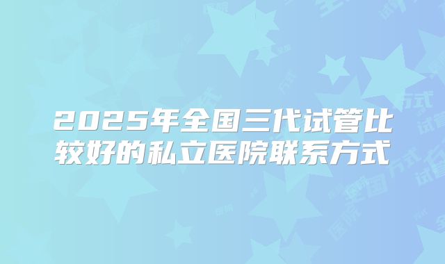 2025年全国三代试管比较好的私立医院联系方式