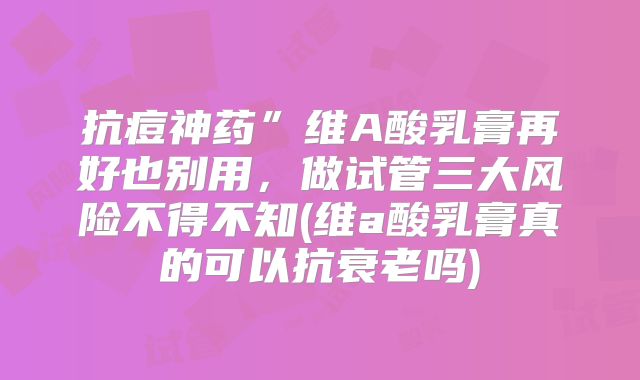 抗痘神药”维A酸乳膏再好也别用，做试管三大风险不得不知(维a酸乳膏真的可以抗衰老吗)