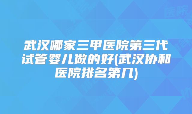 武汉哪家三甲医院第三代试管婴儿做的好(武汉协和医院排名第几)