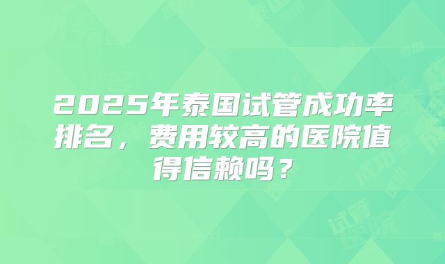 2025年泰国试管成功率排名，费用较高的医院值得信赖吗？