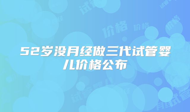 52岁没月经做三代试管婴儿价格公布