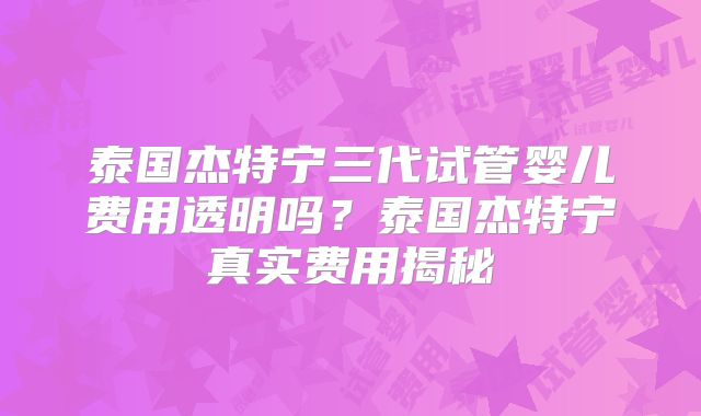 泰国杰特宁三代试管婴儿费用透明吗？泰国杰特宁真实费用揭秘