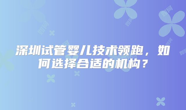 深圳试管婴儿技术领跑，如何选择合适的机构？