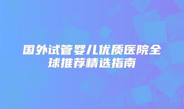 国外试管婴儿优质医院全球推荐精选指南