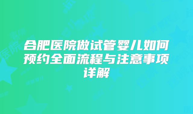 合肥医院做试管婴儿如何预约全面流程与注意事项详解