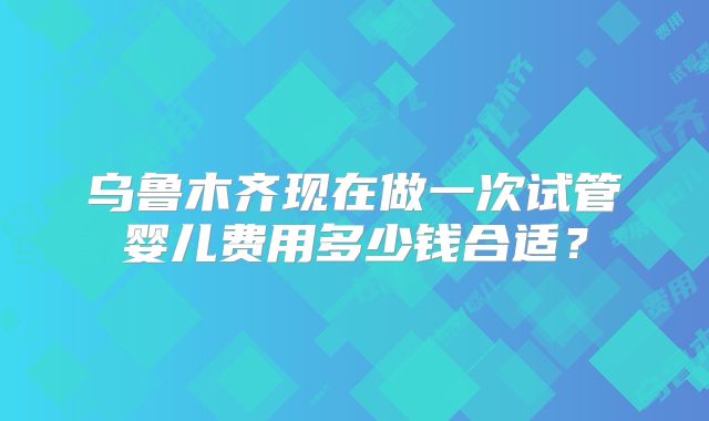 乌鲁木齐现在做一次试管婴儿费用多少钱合适？