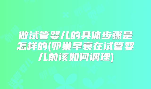 做试管婴儿的具体步骤是怎样的(卵巢早衰在试管婴儿前该如何调理)