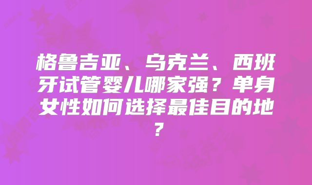 格鲁吉亚、乌克兰、西班牙试管婴儿哪家强？单身女性如何选择最佳目的地？