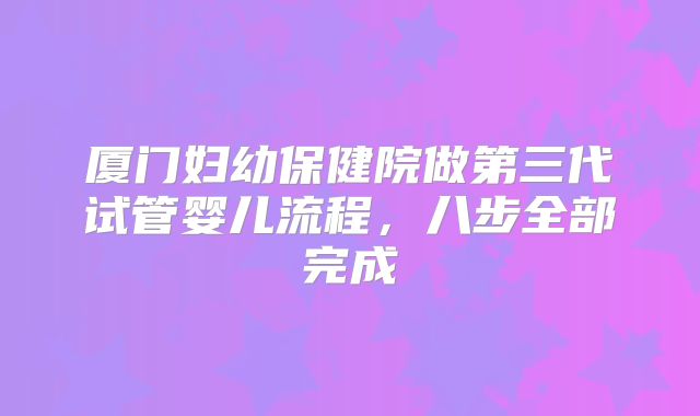 厦门妇幼保健院做第三代试管婴儿流程,八步全部完成
