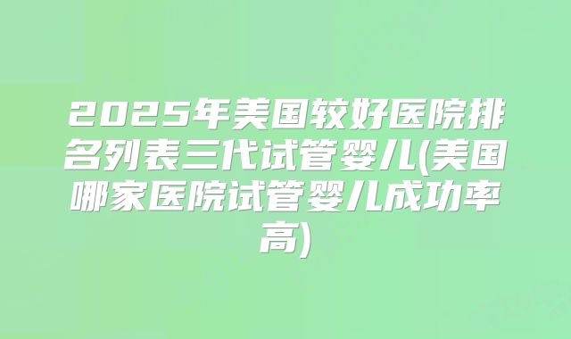2025年美国较好医院排名列表三代试管婴儿(美国哪家医院试管婴儿成功率高)