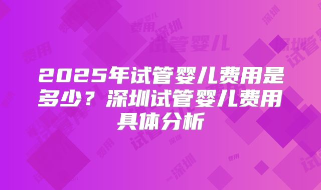 2025年试管婴儿费用是多少？深圳试管婴儿费用具体分析