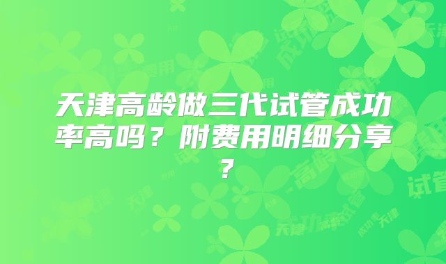 天津高龄做三代试管成功率高吗？附费用明细分享？