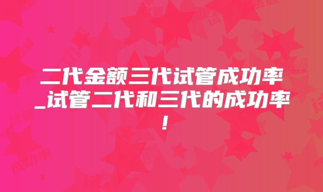 二代金额三代试管成功率_试管二代和三代的成功率！