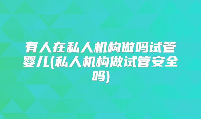 有人在私人机构做吗试管婴儿(私人机构做试管安全吗)