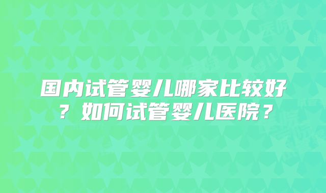 国内试管婴儿哪家比较好？如何试管婴儿医院？