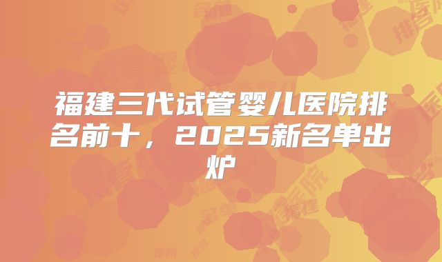 福建三代试管婴儿医院排名前十，2025新名单出炉