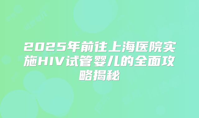 2025年前往上海医院实施HIV试管婴儿的全面攻略揭秘
