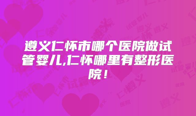遵义仁怀市哪个医院做试管婴儿,仁怀哪里有整形医院!