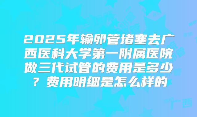 2025年输卵管堵塞去广西医科大学第一附属医院做三代试管的费用是多少？费用明细是怎么样的