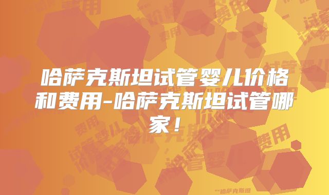 哈萨克斯坦试管婴儿价格和费用-哈萨克斯坦试管哪家！