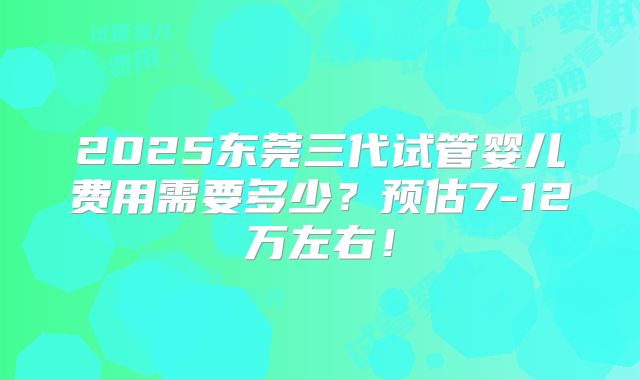2025东莞三代试管婴儿费用需要多少？预估7-12万左右！