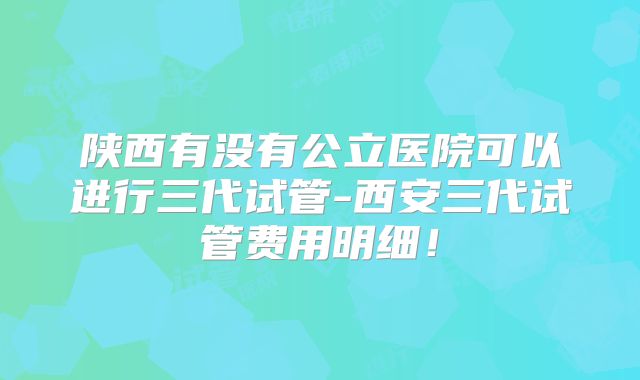陕西有没有公立医院可以进行三代试管-西安三代试管费用明细！