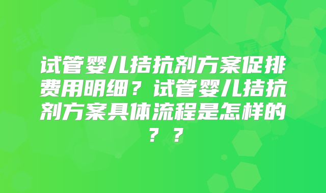 试管婴儿拮抗剂方案促排费用明细？试管婴儿拮抗剂方案具体流程是怎样的？？