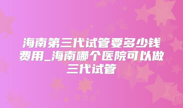 海南第三代试管要多少钱费用_海南哪个医院可以做三代试管