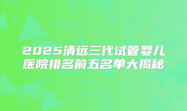 2025清远三代试管婴儿医院排名前五名单大揭秘
