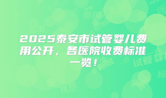 2025泰安市试管婴儿费用公开，各医院收费标准一览！