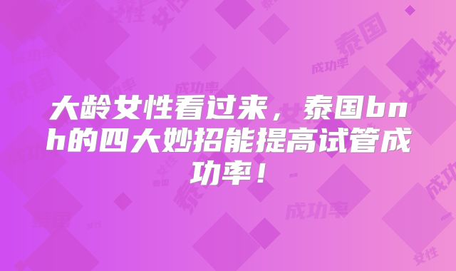大龄女性看过来,泰国bnh的四大妙招能提高试管成功率!