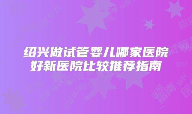 绍兴做试管婴儿哪家医院好新医院比较推荐指南