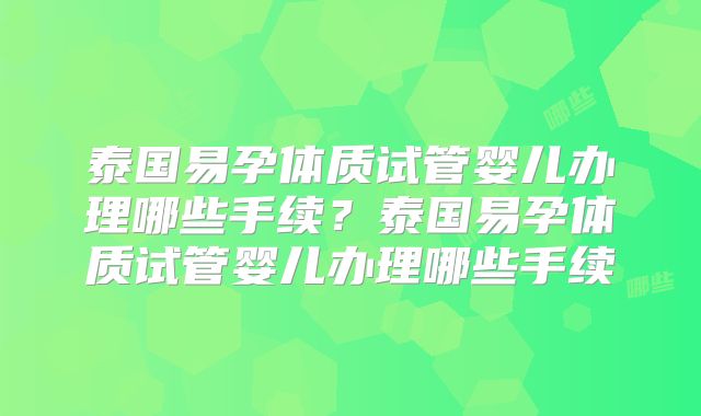 泰国易孕体质试管婴儿办理哪些手续？泰国易孕体质试管婴儿办理哪些手续